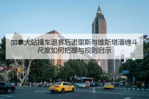 加拿大站撞车退赛后诺里斯与维斯塔潘缠斗尺度如何把握与规则启示