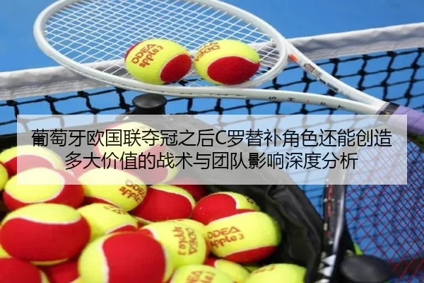 葡萄牙欧国联夺冠之后C罗替补角色还能创造多大价值的战术与团队影响深度分析